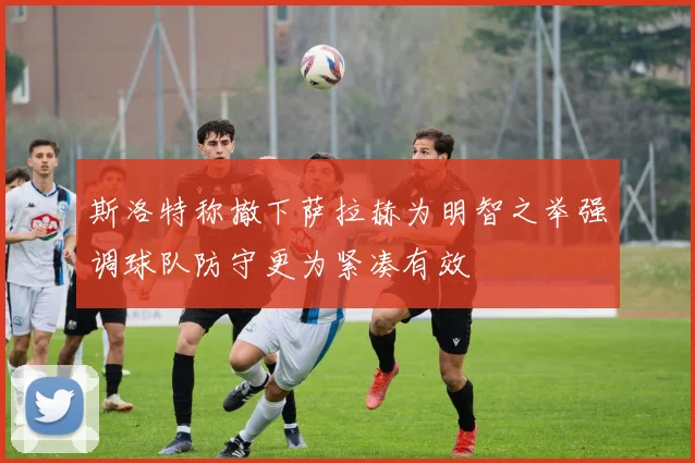 斯洛特称撤下萨拉赫为明智之举强调球队防守更为紧凑有效