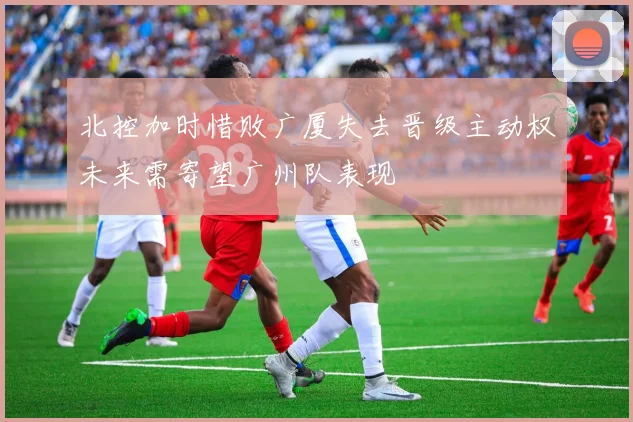北控加时惜败广厦失去晋级主动权未来需寄望广州队表现