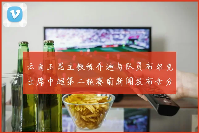 云南玉昆主教练乔迪与队员布尔克出席中超第二轮赛前新闻发布会分享备战情况