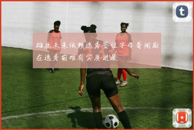 雄鹿未来依赖选秀签位字母哥闹剧在选秀前难有实质进展