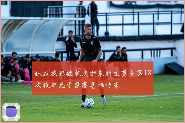 狄龙技犯被取消迎来新生赛季第18次技犯免于禁赛喜讯传来