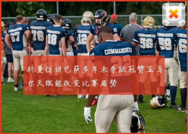 科曼惊讶巴萨多年未夺欧冠赞亚马尔天赋能改变比赛局势