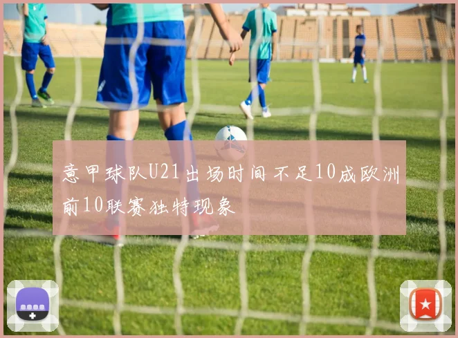 意甲球队U21出场时间不足10成欧洲前10联赛独特现象