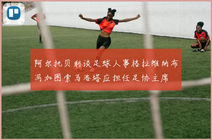 阿尔托贝利谈足球人事格拉维纳布冯加图索马洛塔应担任足协主席