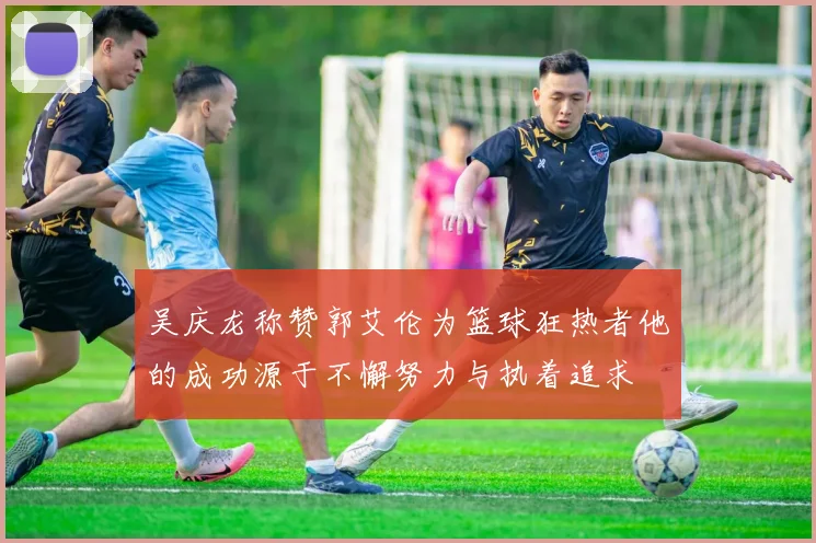 吴庆龙称赞郭艾伦为篮球狂热者他的成功源于不懈努力与执着追求