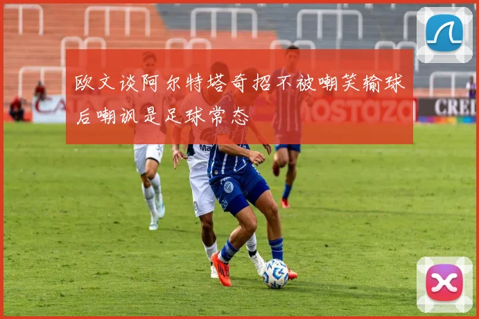 欧文谈阿尔特塔奇招不被嘲笑输球后嘲讽是足球常态