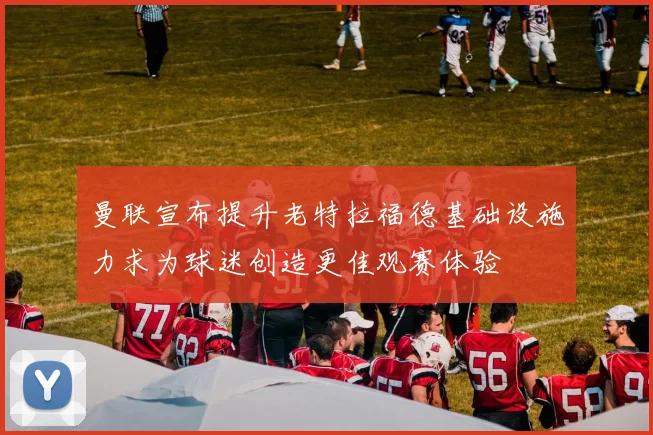 曼联宣布提升老特拉福德基础设施力求为球迷创造更佳观赛体验