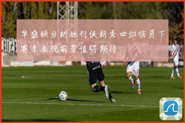 华盛顿分析独行侠新秀回归伤员下赛季表现前景值得期待