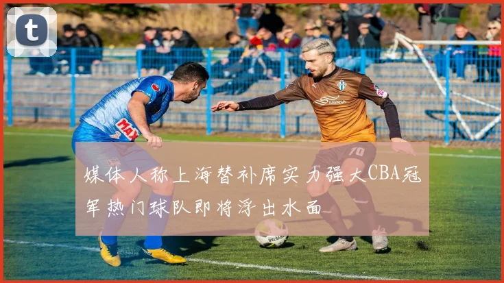媒体人称上海替补席实力强大CBA冠军热门球队即将浮出水面